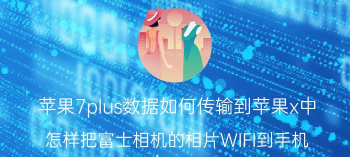 苹果7plus数据如何传输到苹果x中 怎样把富士相机的相片WIFI到手机？